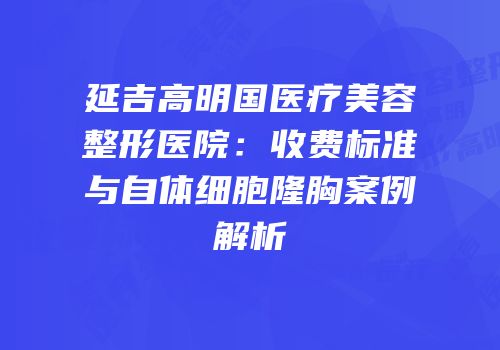 延吉高明国医疗美容整形医院：收费标准与自体细胞隆胸案例解析