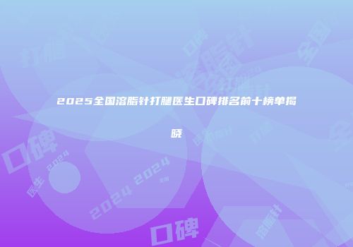 2025全国溶脂针打腿医生口碑排名前十榜单揭晓