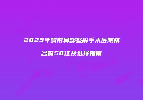 2025年畸形鼻部整形手术医院排名前50佳及选择指南