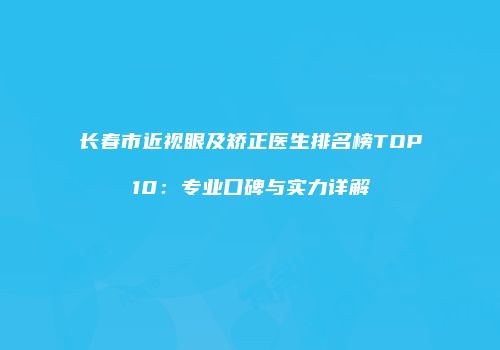 长春市近视眼及矫正医生排名榜TOP10：专业口碑与实力详解