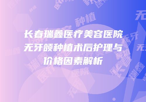 长春瑞鑫医疗美容医院无牙颌种植术后护理与价格因素解析