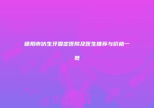 德阳市仿生牙固定医院及医生推荐与价格一览