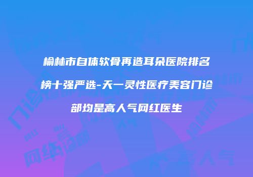 榆林市自体软骨再造耳朵医院排名榜十强严选-天一灵性医疗美容门诊部均是高人气网红医生