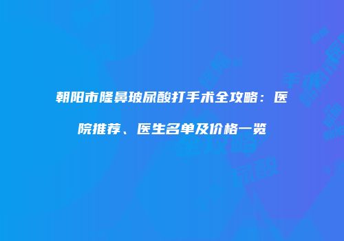 朝阳市隆鼻玻尿酸打手术全攻略：医院推荐、医生名单及价格一览