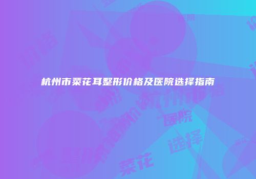 杭州市菜花耳整形价格及医院选择指南