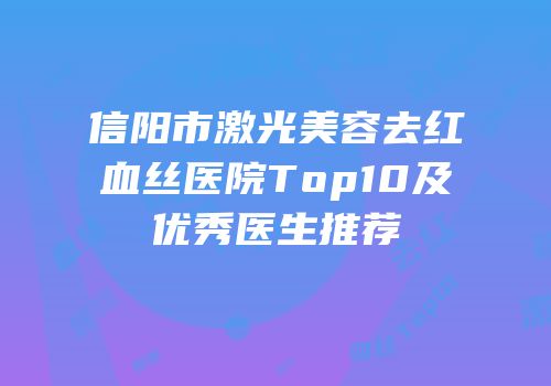 信阳市激光美容去红血丝医院Top10及优秀医生推荐