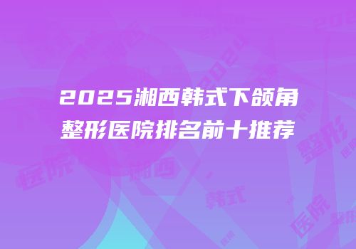 2025湘西韩式下颌角整形医院排名前十推荐