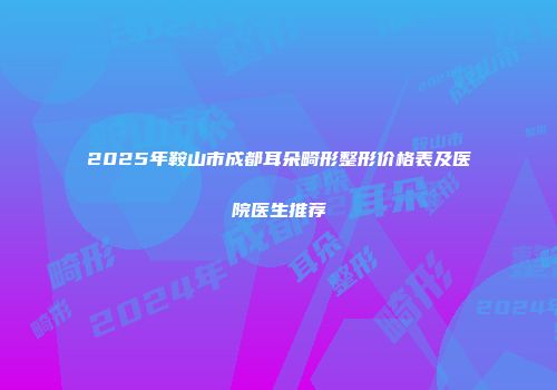 2025年鞍山市成都耳朵畸形整形价格表及医院医生推荐