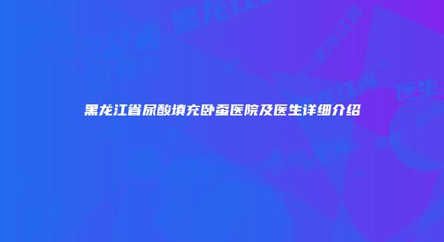 黑龙江省尿酸填充卧蚕医院及医生详细介绍