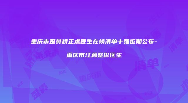 重庆市歪鼻矫正术医生在榜清单十强近期公布-重庆市江勇整形医生