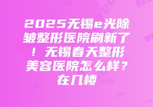 2025无锡e光除皱整形医院刷新了！无锡春天整形美容医院怎么样？在几楼