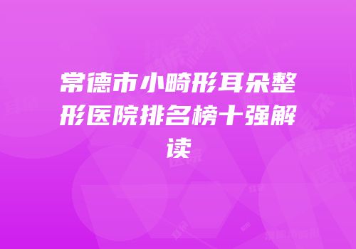 常德市小畸形耳朵整形医院排名榜十强解读