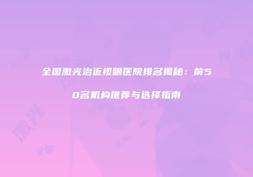 全国激光治近视眼医院排名揭秘：前50名机构推荐与选择指南