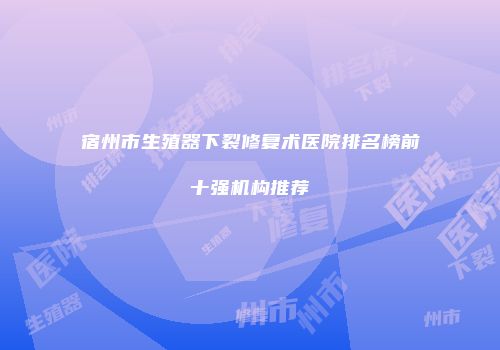 宿州市生殖器下裂修复术医院排名榜前十强机构推荐