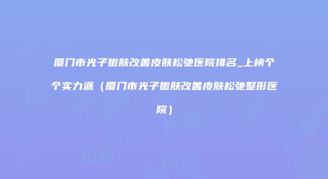 厦门市光子嫩肤改善皮肤松弛医院排名_上榜个个实力派（厦门市光子嫩肤改善皮肤松弛整形医院）