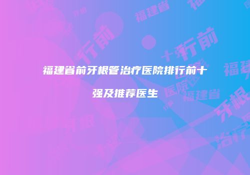 福建省前牙根管治疗医院排行前十强及推荐医生