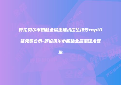 呼伦贝尔市眼睑全层重建术医生排行top10强免费公示-呼伦贝尔市眼睑全层重建术医生