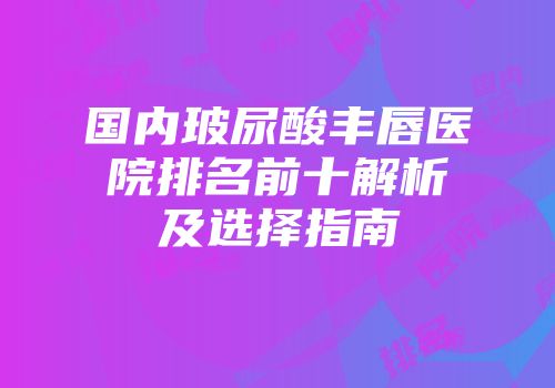 国内玻尿酸丰唇医院排名前十解析及选择指南