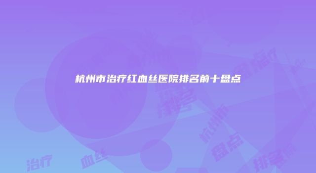 杭州市治疗红血丝医院排名前十盘点