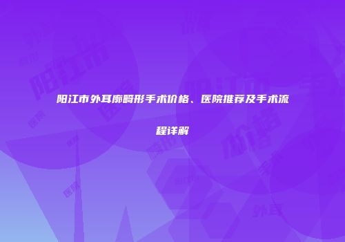 阳江市外耳廓畸形手术价格、医院推荐及手术流程详解