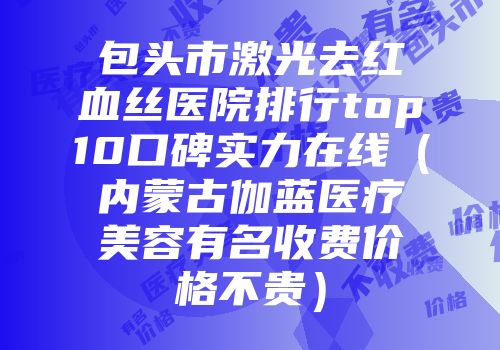 包头市激光去红血丝医院排行top10口碑实力在线（内蒙古伽蓝医疗美容有名收费价格不贵）
