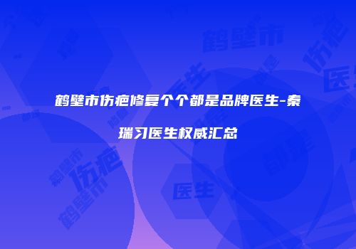 鹤壁市伤疤修复个个都是品牌医生-秦瑞习医生权威汇总