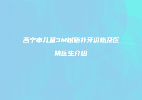 西宁市儿童3M树脂补牙价格及医院医生介绍