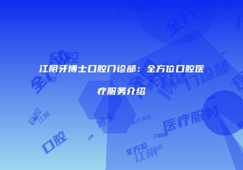 江阴牙博士口腔门诊部：全方位口腔医疗服务介绍
