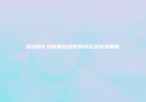 铁岭市E光除皱抗衰医院排名及特色解析