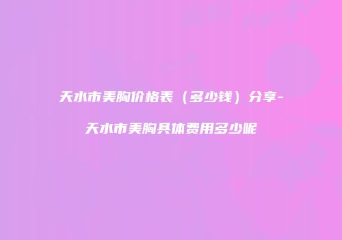 天水市美胸价格表（多少钱）分享-天水市美胸具体费用多少呢
