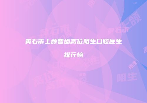 黄石市上颌智齿高位阻生口腔医生排行榜