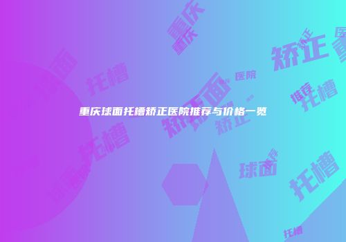 重庆球面托槽矫正医院推荐与价格一览