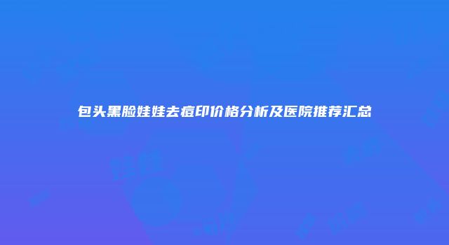 包头黑脸娃娃去痘印价格分析及医院推荐汇总
