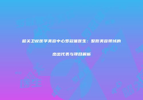 韶关卫校医学美容中心罗冠雏医生：整形美容领域的杰出代表与项目解析