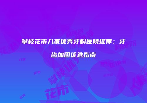 攀枝花市八家优秀牙科医院推荐：牙齿加固优选指南