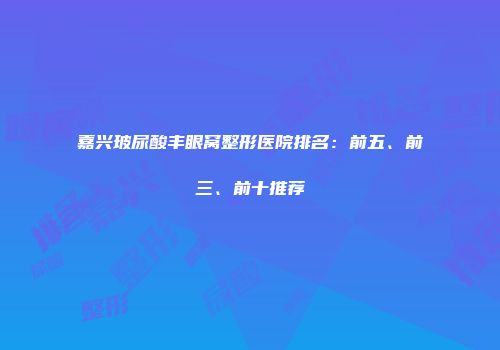 嘉兴玻尿酸丰眼窝整形医院排名：前五、前三、前十推荐
