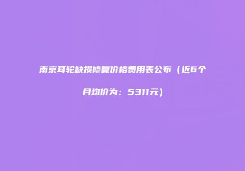 南京耳轮缺损修复价格费用表公布（近6个月均价为：5311元）