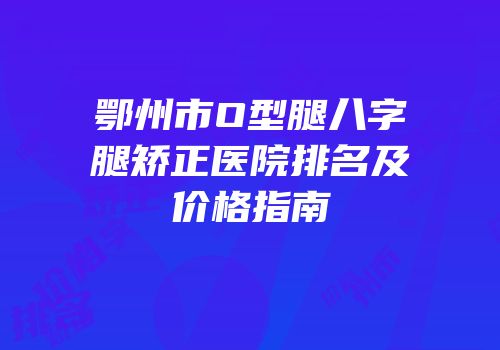 鄂州市O型腿八字腿矫正医院排名及价格指南