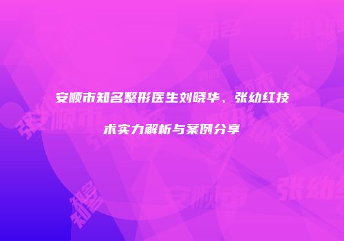 安顺市知名整形医生刘晓华、张幼红技术实力解析与案例分享