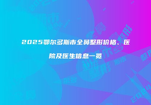 2025鄂尔多斯市全鼻整形价格、医院及医生信息一览