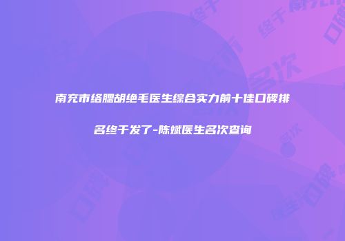 南充市络腮胡绝毛医生综合实力前十佳口碑排名终于发了-陈斌医生名次查询