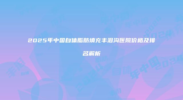 2025年中国自体脂肪填充丰泪沟医院价格及排名解析
