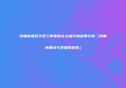 河源市瘦双下巴三甲医院公立排行榜名单介绍（河源市瘦双下巴整形医院）