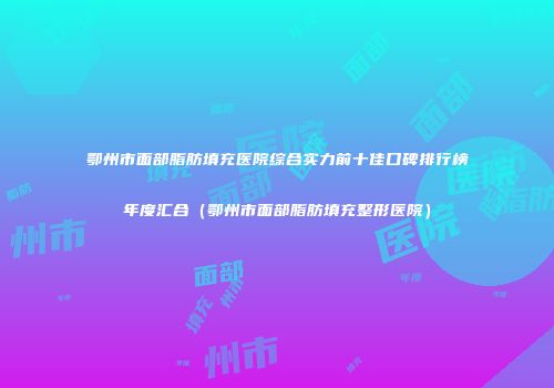 鄂州市面部脂肪填充医院综合实力前十佳口碑排行榜年度汇合（鄂州市面部脂肪填充整形医院）