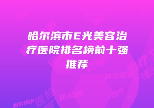 哈尔滨市E光美容治疗医院排名榜前十强推荐