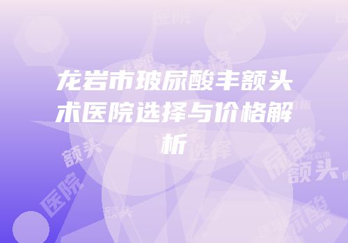 龙岩市玻尿酸丰额头术医院选择与价格解析