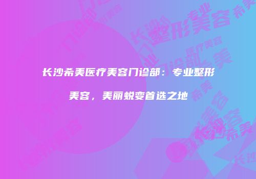 长沙希美医疗美容门诊部：专业整形美容，美丽蜕变首选之地