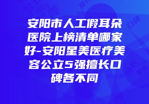 安阳市人工假耳朵医院上榜清单哪家好-安阳星美医疗美容公立5强擅长口碑各不同