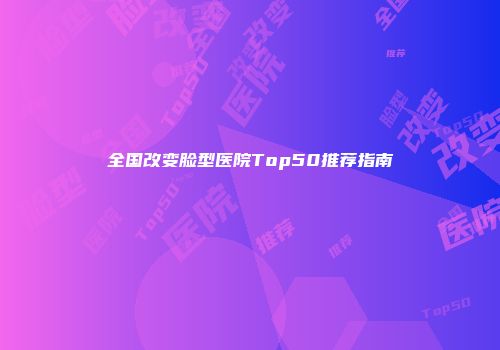 全国改变脸型医院Top50推荐指南