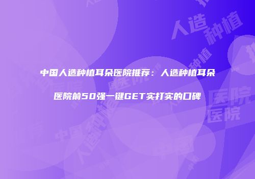 中国人造种植耳朵医院推荐：人造种植耳朵医院前50强一键GET实打实的口碑